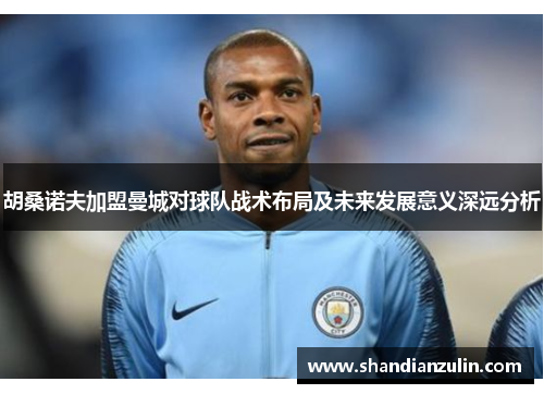 胡桑诺夫加盟曼城对球队战术布局及未来发展意义深远分析 胡桑诺夫加盟曼城对球队战术布局及未来发展意义深远分析