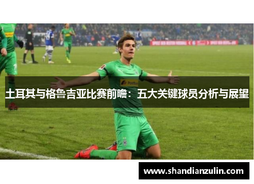 土耳其与格鲁吉亚比赛前瞻:五大关键球员分析与展望 土耳其与格鲁吉亚比赛前瞻:五大关键球员分析与展望